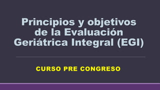 Principios y objetivos
de la Evaluación
Geriátrica Integral (EGI)
CURSO PRE CONGRESO
 