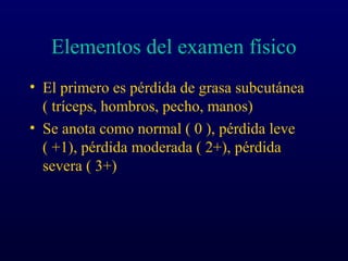 Elementos del examen físico
• El primero es pérdida de grasa subcutánea
( tríceps, hombros, pecho, manos)
• Se anota como normal ( 0 ), pérdida leve
( +1), pérdida moderada ( 2+), pérdida
severa ( 3+)
 
