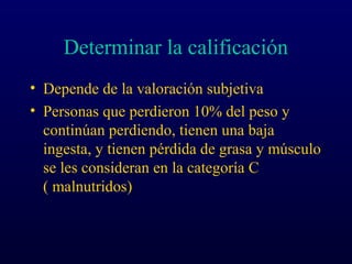 Determinar la calificación
• Depende de la valoración subjetiva
• Personas que perdieron 10% del peso y
continúan perdiendo, tienen una baja
ingesta, y tienen pérdida de grasa y músculo
se les consideran en la categoría C
( malnutridos)
 