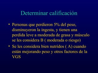 Determinar calificación
• Personas que perdieron 5% del peso,
disminuyeron la ingesta, y tienen una
perdida leve a moderada de grasa y músculo
se les considera B ( moderada o riesgo)
• Se les considera bien nutridos ( A) cuando
están mejorando peso y otros factores de la
VGS
 