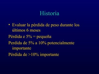 Historia
• Evaluar la pérdida de peso durante los
últimos 6 meses
Pérdida e 5% = pequeña
Perdida de 5% a 10% potencialmente
importante
Pérdida de >10% importante
 