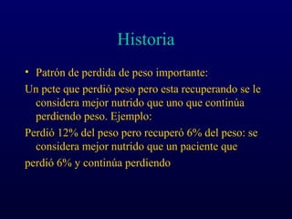 Historia
• Patrón de perdida de peso importante:
Un pcte que perdió peso pero esta recuperando se le
considera mejor nutrido que uno que continúa
perdiendo peso. Ejemplo:
Perdió 12% del peso pero recuperó 6% del peso: se
considera mejor nutrido que un paciente que
perdió 6% y continúa perdiendo
 