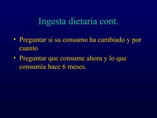 Ingesta dietaria cont.
• Preguntar si su consumo ha cambiado y por
cuanto
• Preguntar que consume ahora y lo que
consumía hace 6 meses.
 