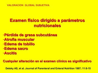 VALORACION GLOBAL SUBJETIVA

Examen físico dirigido a parámetros
nutricionales
-Pérdida de grasa subcutánea
-Atrofia muscular
-Edema de tobillo
-Edema sacro
-Ascitis
Cualquier alteración en el examen clínico es significativo
Detsky AS, et al. Journal of Parenteral and Enteral Nutrition 1987; 11:8-15

 