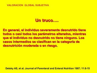 VALORACION GLOBAL SUBJETIVA

Un truco….
En general, el individuo severamente desnutrido tiene
todos o casi todos los parámetros alterados, mientras
que el individuo no desnutrido no tiene ninguno. Los
casos intermedios se clasifican en la categoría de
desnutrición moderada o en riesgo.

Detsky AS, et al. Journal of Parenteral and Enteral Nutrition 1987; 11:8-15

 