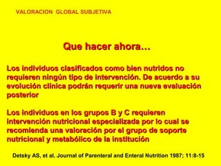 VALORACION GLOBAL SUBJETIVA

Que hacer ahora…
Los individuos clasificados como bien nutridos no
requieren ningún tipo de intervención. De acuerdo a su
evolución clínica podrán requerir una nueva evaluación
posterior
Los individuos en los grupos B y C requieren
intervención nutricional especializada por lo cual se
recomienda una valoración por el grupo de soporte
nutricional y metabólico de la institución
Detsky AS, et al. Journal of Parenteral and Enteral Nutrition 1987; 11:8-15

 