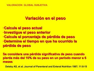 VALORACION GLOBAL SUBJETIVA

Variación en el peso
-Calcule el peso actual
-Investigue el peso anterior
-Calcule el porcentaje de pérdida de peso
-Determine el tiempo en que ha ocurrido la
pérdida de peso
Se considera una pérdida significativa de peso cuando
pierda más del 10% de su peso en un periodo menor a 6
meses
Detsky AS, et al. Journal of Parenteral and Enteral Nutrition 1987; 11:8-15

 