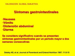VALORACION GLOBAL SUBJETIVA

Síntomas gastrointestinales
-Nauseas
-Vómito
-Distensión abdominal
-Diarrea
Se considera significativo cuando se presentan
síntomas gastrointestinales por un periodo mayor a dos
semanas consecutivas

Detsky AS, et al. Journal of Parenteral and Enteral Nutrition 1987; 11:8-15

 