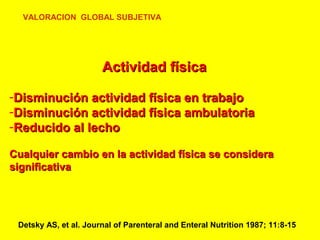 VALORACION GLOBAL SUBJETIVA

Actividad física
-Disminución actividad física en trabajo
-Disminución actividad física ambulatoria
-Reducido al lecho
Cualquier cambio en la actividad física se considera
significativa

Detsky AS, et al. Journal of Parenteral and Enteral Nutrition 1987; 11:8-15

 