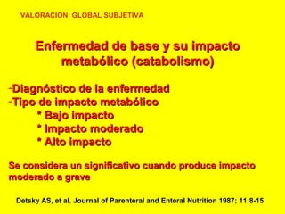 VALORACION GLOBAL SUBJETIVA

Enfermedad de base y su impacto
metabólico (catabolismo)
-Diagnóstico de la enfermedad
-Tipo de impacto metabólico
* Bajo impacto
* Impacto moderado
* Alto impacto
Se considera un significativo cuando produce impacto
moderado a grave
Detsky AS, et al. Journal of Parenteral and Enteral Nutrition 1987; 11:8-15

 