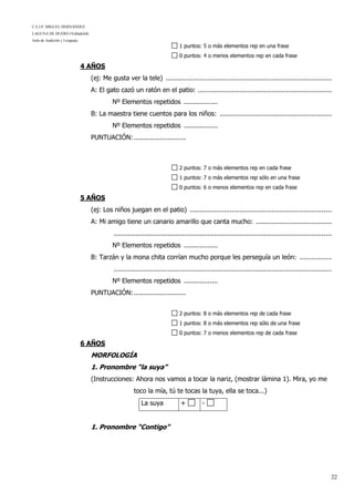 C.E.I.P. MIGUEL HERNÁNDEZ
LAGUNA DE DUERO (Valladolid)
Aula de Audición y Lenguaje
22
1 puntos: 5 o más elementos rep en una frase
0 puntos: 4 o menos elementos rep en cada frase
4 AÑOS
(ej: Me gusta ver la tele) ...................................................................................
A: El gato cazó un ratón en el patio: ...................................................................
Nº Elementos repetidos .................
B: La maestra tiene cuentos para los niños: ........................................................
Nº Elementos repetidos .................
PUNTUACIÓN:..........................
2 puntos: 7 o más elementos rep en cada frase
1 puntos: 7 o más elementos rep sólo en una frase
0 puntos: 6 o menos elementos rep en cada frase
5 AÑOS
(ej: Los niños juegan en el patio) .......................................................................
A: Mi amigo tiene un canario amarillo que canta mucho: ......................................
.............................................................................................................
Nº Elementos repetidos .................
B: Tarzán y la mona chita corrían mucho porque les perseguía un león: ................
.............................................................................................................
Nº Elementos repetidos .................
PUNTUACIÓN:..........................
2 puntos: 8 o más elementos rep de cada frase
1 puntos: 8 o más elementos rep sólo de una frase
0 puntos: 7 o menos elementos rep de cada frase
6 AÑOS
MORFOLOGÍA
1. Pronombre “la suya”
(Instrucciones: Ahora nos vamos a tocar la nariz, (mostrar lámina 1). Mira, yo me
toco la mía, tú te tocas la tuya, ella se toca...)
La suya + -
1. Pronombre “Contigo”
 