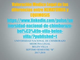Valoración Medico Legal de las
diferencias entre HEMATOMAS y
EQUIMOSIS
https://www.linkedin.com/pulse/un
iversidad-nacional-de-chimborazo-
bel%C3%A9n-villa-belen-
villa/?published=t
UNIVERSIDAD NACIONAL DE CHIMBORAZO
MEDICINA LEGAL
BELEN VILLA
SEPTIMO SEMESTRE “B”
2017-2018
 