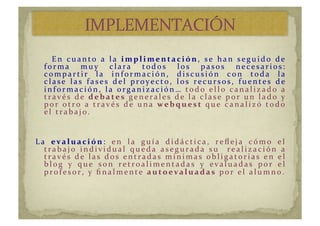   	
   	
   En 	
   c u a n t o	
   a 	
   la 	
   im p l im entac ión,	
   se	
   han	
   seguid o	
   d e	
  
for m a	
   m u y 	
   c lar a	
   tod os	
   los	
   pasos	
   nec esar i os:	
  
c om pa r t i r 	
   la 	
   i n for m a c i ón ,	
   d i sc u si ón 	
   c on 	
   t od a 	
   la 	
  
c la se 	
   la s	
   fa se s	
   d e l	
   pr oy e c t o,	
   los	
   r e c u r sos,	
   fu e n t e s	
   d e 	
  
i n for m a c i ón , 	
   l a 	
   or g a n i z a c i ón … 	
   todo	
   ello	
   canalizado	
   a	
  
través	
   de	
   d eb ates 	
   g e n e r a l e s 	
   d e 	
   l a 	
   c l a s e 	
   por 	
   u n 	
   l a d o	
   y 	
  
por 	
   otr o	
   a	
   tr avés	
   d e	
   u na	
   w eb q u est	
   q u e 	
   c a n a l i z ó	
   t od o	
  
el	
  trabajo. 	
  
La	
   ev al uac ión:	
   en	
   la	
   guía	
   didáctica,	
   reﬂeja	
   cómo	
   el	
  
trabajo	
   individual	
   queda	
   asegurada	
   su	
   	
   realización	
   a	
  
través	
   de	
   las	
   dos	
   entradas	
   mínimas	
   obligatorias	
   en	
   el	
  
b l og 	
   y 	
   q u e 	
   s on 	
   r e t r oa l i m e n t a d a s 	
   y 	
   e v a l u a d a s 	
   por 	
   e l 	
  
pr ofesor ,	
  y 	
  ﬁnalm ente	
   autoev al uad as	
  por	
  el	
  alumno.	
  
 
