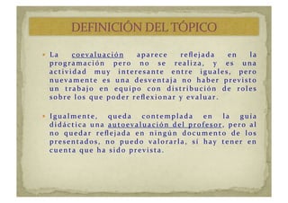   La	
   c oe va lu a c i ón	
   aparec e	
   reﬂ ejad a	
   en	
   la	
  
pr ogr am ac i ón	
   per o	
   no	
   se	
   r eali za,	
   y 	
   es	
   u na	
  
actividad	
   muy	
   interesante	
   entre	
   iguales,	
   pero	
  
nuevamente	
   es	
   una	
   desventaja	
   no	
   haber	
   previsto	
  
u n 	
   t r a b a j o	
   e n 	
   e q u i po	
   c on 	
   d i st r i b u c i ón 	
   d e 	
   r ole s	
  
sobr e	
  los	
  qu e	
  pod er 	
  r eﬂ ex ionar 	
  y 	
  evalu ar .	
  
  Igu almente,	
   qu ed a	
   c ontemplad a	
   en	
   la	
   gu ía	
  
d i d á c t i c a 	
   u n a 	
   autoevaluación	
   del	
   profesor ,	
   pero	
   al	
  
no	
   quedar	
   reﬂejada	
   en	
   ningún	
   documento	
   de	
   los	
  
pr esentad os,	
   no	
   pu ed o	
   valor ar la,	
   sí 	
   hay 	
   tener 	
   en	
  
c u e n t a 	
   q u e 	
   ha 	
   si d o	
   pr e vi st a .	
  
 