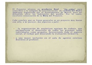   E l 	
   P r o y e c t o 	
   a l c a n z a 	
   s u 	
   p r o d u c t o 	
   ﬁ n a l 	
   : 	
   “ U n 	
   v í d e o ” 	
   p a r a 	
  
c o n t r i b u i r 	
   a 	
   l a 	
   c a m p a ñ a 	
   d e 	
   c o n c i e n c i a c i ó n 	
   	
   d e 	
   c u i d a d o 	
   d e l 	
   M e d i o 	
  
A m b i e n t e 	
   o r g a n i z a d a 	
   p o r 	
   e l 	
   A y u n t a m i e n t o 	
   d e 	
   M o t r i l , 	
   p a r a 	
   s e r 	
  
d i f u n d i d o 	
   e n t r e 	
   l o s 	
   h a b i t a n t e s 	
   d e l 	
   p u e b l o . 	
   P o r 	
   l o 	
   t a n t o , 	
  
e x c e l e n t e 	
   c o n s e c u c i ó n 	
   d e 	
   l a 	
   M e t a 	
   d e l 	
   P r o y e c t o . 	
  
  C a b e 	
   c o n c l u i r 	
   q u e 	
   e n 	
   l í n e a s 	
   g e n e r a l e s 	
   e s 	
   u n 	
   p r o y e c t o 	
   m u y 	
   b u e n o 	
  
c o n 	
   s ó l o , 	
   a 	
   m i 	
   p a r e c e r , 	
   d o s 	
   a s p e c t o s 	
   a 	
   p u l i r 	
   : 	
  
  	
   l a 	
   o r g a n i z a c i ó n 	
   d e 	
   a u t é n t i c o s 	
   e q u i p o s 	
   d e 	
   t r a b a j o , 	
   q u e 	
  
e n r i q u e c e r á n 	
   e l 	
   d e s a r r o l l o 	
   d e 	
   t o d o s 	
   l o s 	
   p r o c e s o s 	
   t a n t o 	
  
i n d i v i d u a l e s 	
   c o m o 	
   g r u p a l e s , 	
   f a v o r e c i e n d o 	
   t o d o 	
   e l 	
   a s p e c t o 	
  
s o c i a l , 	
   a l 	
   t i e m p o 	
   q u e 	
   m e j o r a n d o 	
   l a 	
   e v a l u a c i ó n 	
   f o r m a t i v a . 	
  
  y 	
   u n a 	
   m a y o r 	
   i n c l u s i ó n 	
   e n 	
   e l 	
   a u l a 	
   d e 	
   a g e n t e s 	
   e x t e r n o s 	
  
d i s t i n t o s 	
   a l 	
   p r o f e s o r . 	
  
 