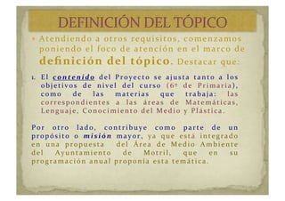   Atendiendo	
  a	
  otros	
  requisitos,	
  comenzamos	
  
poniendo	
  el	
  foco	
  de	
  atención	
  en	
  el	
  marco	
  de	
  
deﬁnición	
  del	
  tópico.	
  Destacar	
  que:	
  
1.  El	
   c o nt e nid o 	
   del	
   Proyecto	
   se	
   ajusta	
   tanto	
   a	
   los	
  
ob j e t i vos	
   d e 	
   n i ve l	
   d e l	
   c u r so	
   (6º	
   d e	
   Pr i m ar i a),	
  
c om o	
   d e 	
   la s	
   m a t e r i a s	
   q u e 	
   t r a b a j a :	
   las	
  
c or r e spon d i e n t e s	
   a 	
   la s	
   á r e a s	
   d e 	
   M a t e m á t i c a s,	
  
Lengu aje,	
  C onoc i m i ento	
  d el	
  M ed i o	
  y 	
  Plásti c a.	
  
Por 	
   ot r o	
   la d o,	
   c on t r i b u y e 	
   c om o	
   pa r t e 	
   d e 	
   u n 	
  
pr opósi to	
   o	
   misió n	
   mayor,	
   y a 	
   q u e 	
   e st á 	
   i n t e gr a d o	
  
en	
   una	
   propuesta	
   	
   del	
   Área	
   de	
   Medio	
   Ambiente	
  
d e l	
   A y u n t a m i e n t o	
   d e 	
   M ot r i l,	
   q u e 	
   e n 	
   su 	
  
pr ogr am ac i ón	
  anu al	
  pr oponí a	
  esta	
  tem áti c a.	
  
 