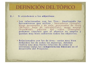 2.-­‐	
   	
  S i 	
   a t e n d e m o s 	
   a 	
   l o s 	
   o b j e t i v o s : 	
   	
  
  L o s 	
   r e l a c i o n a d o s 	
   c o n 	
   l a s 	
   T i c s . -­‐ 	
   A n a l i z a n d o 	
   l a s 	
  
h e r r a m i e n t a s 	
   q u e 	
   u t i l i z a 	
   : 	
   b u s c a d o r e s 	
   ( G o o g l e ) , 	
  
b l o g s 	
   p e r s o n a l e s 	
   y 	
   d e 	
   a u l a , 	
   p r o c e s a d o r 	
   d e 	
   t e x t o 	
  
( W r i t e r ) , 	
   h o j a 	
   d e 	
   c á l c u l o ( C a l c ) , 	
   m a p a 	
   m e n t a l 	
  
( F r e e M i n d ) , 	
   e d i c i ó n 	
   d e l 	
   v í d e o 	
   ( Y o u t u b e ) , 	
  
p o d e m o s 	
   c o n c l u i r 	
   q u e 	
   e l 	
   a b a n i c o 	
   e s 	
   a m p l i o 	
   y 	
  
q u e d a n 	
   m u y 	
   b i e n 	
   c u b i e r t o s 	
   t o d o s 	
   l o s 	
   o b j e t i v o s . 	
  
  R e l a c i o n a d o s 	
   c o n 	
   l o s 	
   d e 	
   á r e a . -­‐ 	
   e s t á n 	
   m u y 	
   b i e n 	
  
d e ﬁ n i d o s 	
   l o s 	
   d e 	
   t o d a s 	
   l a s 	
   m a t e r i a s . 	
   A d e m á s 	
  
r e a l i z a 	
   u n a 	
   m u y 	
   b u e n a 	
   r e l a c i ó n 	
   d e 	
   c ó m o 	
   s e 	
  
e n t r e n a n 	
   t o d a s 	
   l a s 	
   c o m p e t e n c i a s 	
   b á s i c a s 	
   e n 	
   e l 	
  
d e s a r r o l l o 	
   d e l 	
   P r o y e c t o . 	
  
DEFINICIÓN	
  DEL	
  TÓPICO	
  
 