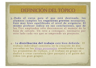 3.-­‐ Dado	
   el	
   curso	
   para	
   el	
   que	
   está	
   destinado,	
   los	
  
alumnos	
   cumplen	
   los	
   requisito s	
   previo s 	
   nec esar i os.	
  
Está	
   m u y 	
   b i en	
   eq u i li b r ad o	
   el	
   ni vel	
   d e	
   ex i genc i a.	
   El	
  
m i s m o	
   pr ofe s or 	
   i n d i c a 	
   e n 	
   s u s 	
   c on c l u s i on e s , 	
   q u e 	
   d e 	
  
las	
   T ic s	
   emplead as	
   sólo	
   d esc onoc en	
   el	
   manejo	
   d e	
   la	
  
hoj a	
   d e	
   c álc u lo.	
   Un	
   r eto	
   a	
   c onsegu i r ,	
   nec esar i o	
   por 	
  
ot r o	
   la d o	
   c a d a 	
   ve z 	
   q u e 	
   se 	
   e m pr e n d e 	
   u n 	
   pr oy e c t o.	
  
4.-­‐ 	
  La	
  d istr ib u c ión	
   d el 	
   tr ab aj o 	
  está	
  bien	
  deﬁnida :	
  	
  El	
  
trabajo	
  individual	
  consistía	
  en	
  la	
  creación	
  de	
  dos	
  
entradas	
  en	
  los	
   b l og s 	
   pe r s on a l e s	
  atendiendo	
  a	
  todas	
  
las	
  pr opu estas	
  d e	
  tr abajo,	
  y 	
  el	
  tr abajo	
  en	
  gr u po	
  se	
  
d e d i c ó	
   a 	
   c r e a r 	
  c a r t e le r í a	
  (por	
  parejas)	
  y	
  el	
  guión	
  del	
  
víd eo	
  (en	
  gran	
  grupo).	
  	
  
 