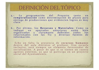 5 . -­‐ 	
   L a 	
   p r o g r a m a c i ó n 	
   d e l 	
   P r o y e c t o 	
   t a n t o 	
   e n 	
  
t e m p o r a l i z a c i ó n 	
   c o m o 	
   d e t e r m i n a c i ó n 	
   d e 	
   p l a z o s 	
   p a r a 	
  
e n t r e g a 	
   d e 	
   p r o d u c c i o n e s 	
   q u e 	
   e v i d e n c i e n 	
   l o g r o s 	
   e s 	
   m u y 	
  
c l a r a . 	
  
6 . -­‐ 	
   P o r 	
   ú l t i m o , 	
   l o s 	
   R e c u r s o s 	
   y 	
   M a t e r i a l e s : 	
   C o m o 	
   y a 	
  
i n d i q u é 	
   e n 	
   a p a r t a d o s 	
   a n t e r i o r e s 	
   e s t á n 	
   b i e n 	
  
o r g a n i z a d o s 	
   y 	
   c l a r a m e n t e 	
   d e ﬁ n i d o s 	
   t o d o s 	
   l o s 	
  
r e l a c i o n a d o s 	
   c o n 	
   l a s 	
   T i c 	
   y 	
   d i v e r s a s 	
   f u e n t e s 	
   d e 	
  
i n f o r m a c i ó n . 	
  
	
   E c h o 	
   e n 	
   f a l t a 	
   l a 	
   p r e s e n c i a 	
   d e 	
   r e c u r s o s 	
   h u m a n o s 	
  
d e n t r o 	
   d e l 	
   a u l a 	
   d i s t i n t o s 	
   a l 	
   p r o f e s o r . 	
   U n a 	
   e s c u e l a 	
  
i n c l u s i v a , 	
   s e r á 	
   s i e m p r e 	
   u n 	
   e l e m e n t o 	
   f a v o r e c e d o r 	
   d e 	
  
s o c i a l i z a c i ó n . 	
   A 	
   p e s a r 	
   d e 	
   q u e 	
   s í 	
   s e 	
   t i e n e n 	
   e n 	
   c u e n t a 	
  
a g e n t e s 	
   e x t e r n o s , 	
   y a 	
   q u e 	
   s e 	
   p a r t i c i p a 	
   e n 	
   u n 	
   p r o y e c t o 	
  
s o c i a l 	
   d e l 	
   A y u n t a m i e n t o . 	
  
 