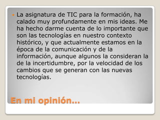    La asignatura de TIC para la formación, ha
    calado muy profundamente en mis ideas. Me
    ha hecho darme cuenta de lo importante que
    son las tecnologías en nuestro contexto
    histórico, y que actualmente estamos en la
    época de la comunicación y de la
    información, aunque algunos la consideran la
    de la incertidumbre, por la velocidad de los
    cambios que se generan con las nuevas
    tecnologías.



En mi opinión…
 