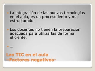    La integración de las nuevas tecnologías
    en el aula, es un proceso lento y mal
    estructurado.

   Los docentes no tienen la preparación
    adecuada para utilizarlas de forma
    eficiente.

   …

Las TIC en el aula
–Factores negativos-
 