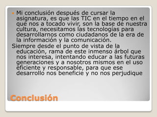 Mi conclusión después de cursar la
 asignatura, es que las TIC en el tiempo en el
 que nos a tocado vivir, son la base de nuestra
 cultura, necesitamos las tecnologías para
 desarrollarnos como ciudadanos de la era de
 la información y la comunicación.
Siempre desde el punto de vista de la
 educación, rama de este inmenso árbol que
 nos interesa, intentando educar a las futuras
 generaciones y a nosotros mismos en el uso
 eficiente y responsable, para que ese
 desarrollo nos beneficie y no nos perjudique



Conclusión
 