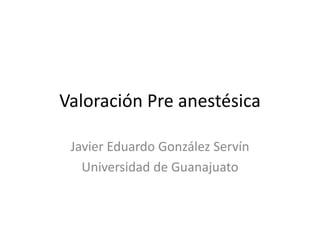 Valoración Pre anestésica
Javier Eduardo González Servín
Universidad de Guanajuato
 