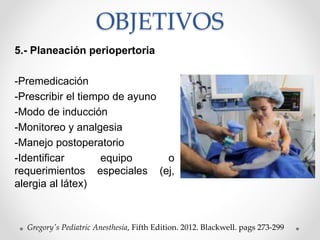 OBJETIVOS
5.- Planeación periopertoria
-Premedicación
-Prescribir el tiempo de ayuno
-Modo de inducción
-Monitoreo y analgesia
-Manejo postoperatorio
-Identificar equipo o
requerimientos especiales (ej,
alergia al látex)
Gregory's Pediatric Anesthesia, Fifth Edition. 2012. Blackwell. pags 273-299
 