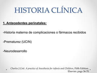 1. Antecedentes perinatales:
-Historia materna de complicaciones o fármacos recibidos
-Prematurez (UCIN)
-Neurodesarrollo
Charles J.Coté. A practice of Anesthesia for infants and Children, Fifth Edition.
Elsevier. pags 36-70
HISTORIA CLÍNICA
 