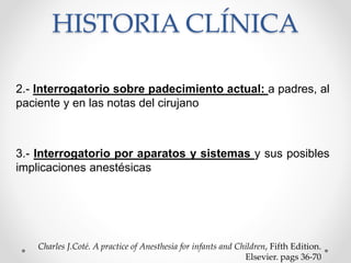 HISTORIA CLÍNICA
2.- Interrogatorio sobre padecimiento actual: a padres, al
paciente y en las notas del cirujano
3.- Interrogatorio por aparatos y sistemas y sus posibles
implicaciones anestésicas
Charles J.Coté. A practice of Anesthesia for infants and Children, Fifth Edition.
Elsevier. pags 36-70
 