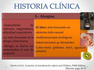 HISTORIA CLÍNICA
Charles J.Coté. A practice of Anesthesia for infants and Children, Fifth Edition.
Elsevier. pags 36-70
5.- Alergias:
-Antecedente de
urticaria, angioedema,
dificultad respiratoria
-La más frecuente es la
alergia alimentaria.
-Alergia al huevo no
contraindica el uso de
propofol
Al látex: más frecuente en:
-defectos tubo neural
-malformaciones urológicas
-intervenciones qx frecuentes
-Látex-fruta (plátano, kiwi, aguacate,
castaña)
 