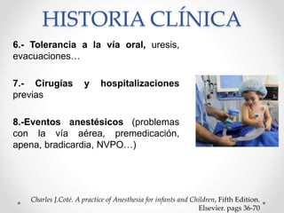 HISTORIA CLÍNICA
6.- Tolerancia a la vía oral, uresis,
evacuaciones…
7.- Cirugías y hospitalizaciones
previas
8.-Eventos anestésicos (problemas
con la vía aérea, premedicación,
apena, bradicardia, NVPO…)
Charles J.Coté. A practice of Anesthesia for infants and Children, Fifth Edition.
Elsevier. pags 36-70
 