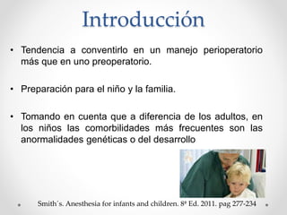 Introducción
• Tendencia a conventirlo en un manejo perioperatorio
más que en uno preoperatorio.
• Preparación para el niño y la familia.
• Tomando en cuenta que a diferencia de los adultos, en
los niños las comorbilidades más frecuentes son las
anormalidades genéticas o del desarrollo
Smith´s. Anesthesia for infants and children. 8ª Ed. 2011. pag 277-234
 