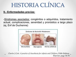HISTORIA CLÍNICA
9.- Enfermedades previas:
-Síndromes asociados: congénitos o adquiridos, tratamiento
actual, complicaciones, severidad y pronóstico a largo plazo
(ej, Enf de Duchenne)
Charles J.Coté. A practice of Anesthesia for infants and Children, Fifth Edition.
Elsevier. pags 36-70
 