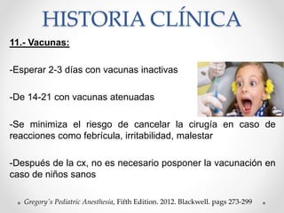 HISTORIA CLÍNICA
11.- Vacunas:
-Esperar 2-3 días con vacunas inactivas
-De 14-21 con vacunas atenuadas
-Se minimiza el riesgo de cancelar la cirugía en caso de
reacciones como febrícula, irritabilidad, malestar
-Después de la cx, no es necesario posponer la vacunación en
caso de niños sanos
Gregory's Pediatric Anesthesia, Fifth Edition. 2012. Blackwell. pags 273-299
 