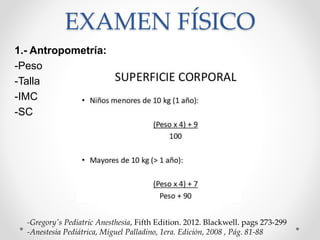 EXAMEN FÍSICO
1.- Antropometría:
-Peso
-Talla
-IMC
-SC
-Gregory's Pediatric Anesthesia, Fifth Edition. 2012. Blackwell. pags 273-299
-Anestesia Pediátrica, Miguel Palladino, 1era. Edición, 2008 , Pág. 81-88
 