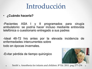 Introducción
• ¿Cuándo hacerla?
-Pacientes ASA I y II programados para cirugía
ambulatorio: se podría hacer incluso mediante entrevista
telefónica o cuestionario entregado a sus padres
-Ideal 48-72 hrs antes por la elevada incidencia de
enfermedades intercurrentes sobre
todo en épocas invernales.
-Evitar pérdida de tiempo quirúrgico
Smith´s. Anesthesia for infants and children. 8ª Ed. 2011. pag 277-234
 