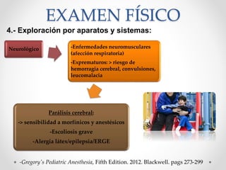 EXAMEN FÍSICO
4.- Exploración por aparatos y sistemas:
-Gregory's Pediatric Anesthesia, Fifth Edition. 2012. Blackwell. pags 273-299
Neurológico -Enfermedades neuromusculares
(afección respiratoria)
-Exprematuros: > riesgo de
hemorragia cerebral, convulsiones,
leucomalacia
Parálisis cerebral:
-> sensibilidad a morfínicos y anestésicos
-Escoliosis grave
-Alergia látex/epilepsia/ERGE
 