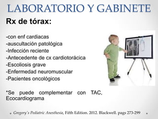 LABORATORIO Y GABINETE
Rx de tórax:
-con enf cardiacas
-auscultación patológica
-Infección reciente
-Antecedente de cx cardiotorácica
-Escoliosis grave
-Enfermedad neuromuscular
-Pacientes oncológicos
*Se puede complementar con TAC,
Ecocardiograma
Gregory's Pediatric Anesthesia, Fifth Edition. 2012. Blackwell. pags 273-299
 