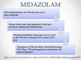 MIDAZOLAM
-BZD hidrosoluble, con VM de 2 hrs, es la
mpas utilizada
-Mayor dosis entre más pequeño el niño por
su mayor volumen de distribución
-Biodisponibilidad comparada con la vía IV
es 90% IM, 60% intransal, 50% rectal y 30%
oral.
-Diazepam no IM por dolor, desmetildiacepam
VM 9 días, VM prolongada por inmadurez del
sistema hepático
-Coté. A practice of Anesthesia for infants and Children, Fifth Edition. Elsevier. pags 31-32
 