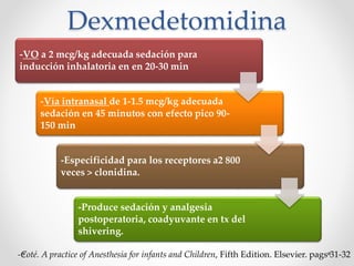 Dexmedetomidina
-VO a 2 mcg/kg adecuada sedación para
inducción inhalatoria en en 20-30 min
-Vía intranasal de 1-1.5 mcg/kg adecuada
sedación en 45 minutos con efecto pico 90-
150 min
-Especificidad para los receptores a2 800
veces > clonidina.
-Produce sedación y analgesia
postoperatoria, coadyuvante en tx del
shivering.
-Coté. A practice of Anesthesia for infants and Children, Fifth Edition. Elsevier. pags 31-32
 