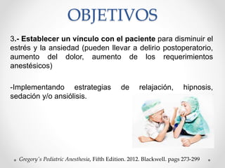 OBJETIVOS
3.- Establecer un vínculo con el paciente para disminuir el
estrés y la ansiedad (pueden llevar a delirio postoperatorio,
aumento del dolor, aumento de los requerimientos
anestésicos)
-Implementando estrategias de relajación, hipnosis,
sedación y/o ansiólisis.
Gregory's Pediatric Anesthesia, Fifth Edition. 2012. Blackwell. pags 273-299
 