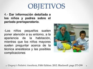 OBJETIVOS
4.- Dar información detallada a
los niños y padres sobre el
periodo prerioperatorio.
-Los niños pequeños suelen
poner atención a su entorno, a la
apariencia de la habitación,
mientras que los niños mayores
suelen preguntar acerca de la
técnica anestésica y las posibles
complicaciones
Gregory's Pediatric Anesthesia, Fifth Edition. 2012. Blackwell. pags 273-299
 