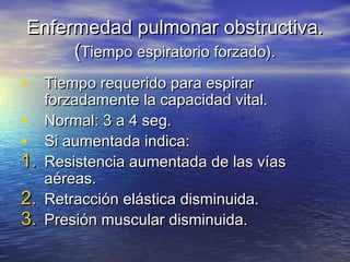 Enfermedad pulmonar obstructiva.Enfermedad pulmonar obstructiva.
((Tiempo espiratorio forzado).Tiempo espiratorio forzado).
• Tiempo requerido para espirarTiempo requerido para espirar
forzadamente la capacidad vital.forzadamente la capacidad vital.
• Normal: 3 a 4 seg.Normal: 3 a 4 seg.
• Si aumentada indica:Si aumentada indica:
1.1. Resistencia aumentada de las víasResistencia aumentada de las vías
aéreas.aéreas.
2.2. Retracción elástica disminuida.Retracción elástica disminuida.
3.3. Presión muscular disminuida.Presión muscular disminuida.
 