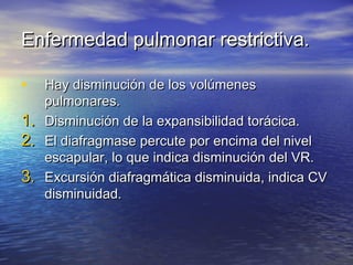 Enfermedad pulmonar restrictiva.Enfermedad pulmonar restrictiva.
• Hay disminución de los volúmenesHay disminución de los volúmenes
pulmonares.pulmonares.
1.1. Disminución de la expansibilidad torácica.Disminución de la expansibilidad torácica.
2.2. El diafragmase percute por encima del nivelEl diafragmase percute por encima del nivel
escapular, lo que indica disminución del VR.escapular, lo que indica disminución del VR.
3.3. Excursión diafragmática disminuida, indica CVExcursión diafragmática disminuida, indica CV
disminuidad.disminuidad.
 