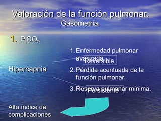 Valoración de la función pulmonar.Valoración de la función pulmonar.
Gasometria.Gasometria.
1.1. PPaaCOCO22..
HipercapniaHipercapnia
Reversible
Persistente
Alto índice deAlto índice de
complicacionescomplicaciones
1.Enfermedad pulmonar
avanzada.
2.Pérdida acentuada de la
función pulmonar.
3.Reserva pulmonar mínima.
 