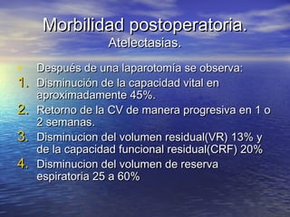 Morbilidad postoperatoria.Morbilidad postoperatoria.
Atelectasias.Atelectasias.
• Después de una laparotomía se observa:Después de una laparotomía se observa:
1.1. Disminución de la capacidad vital enDisminución de la capacidad vital en
aproximadamente 45%.aproximadamente 45%.
2.2. Retorno de la CV de manera progresiva en 1 oRetorno de la CV de manera progresiva en 1 o
2 semanas.2 semanas.
3.3. Disminucion del volumen residual(VR) 13% yDisminucion del volumen residual(VR) 13% y
de la capacidad funcional residual(CRF) 20%de la capacidad funcional residual(CRF) 20%
4.4. Disminucion del volumen de reservaDisminucion del volumen de reserva
espiratoria 25 a 60%espiratoria 25 a 60%
 