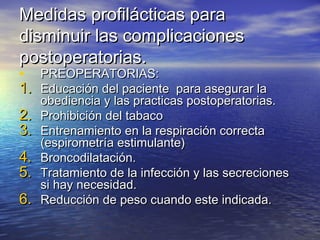 Medidas profilácticas paraMedidas profilácticas para
disminuir las complicacionesdisminuir las complicaciones
postoperatorias.postoperatorias.
• PREOPERATORIAS:PREOPERATORIAS:
1.1. Educación del paciente para asegurar laEducación del paciente para asegurar la
obediencia y las practicas postoperatorias.obediencia y las practicas postoperatorias.
2.2. Prohibición del tabacoProhibición del tabaco
3.3. Entrenamiento en la respiración correctaEntrenamiento en la respiración correcta
(espirometría estimulante)(espirometría estimulante)
4.4. Broncodilatación.Broncodilatación.
5.5. Tratamiento de la infección y las secrecionesTratamiento de la infección y las secreciones
si hay necesidad.si hay necesidad.
6.6. Reducción de peso cuando este indicada.Reducción de peso cuando este indicada.
 