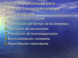 Medidas profilácticas paraMedidas profilácticas para
disminuir las complicacionesdisminuir las complicaciones
postoperatorias.postoperatorias.
• TRANSOPERATORIAS:TRANSOPERATORIAS:
1.1.Disminución del tiempo de la anestesia.Disminución del tiempo de la anestesia.
2.2.Aspiración de secreciones.Aspiración de secreciones.
3.3.Prevención de broncoaspiración.Prevención de broncoaspiración.
4.4.Broncodilatación constante.Broncodilatación constante.
5.5.Hiperinflación intermitente.Hiperinflación intermitente.
 