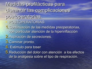 Medidas profilácticas paraMedidas profilácticas para
disminuir las complicacionesdisminuir las complicaciones
postoperatorias.postoperatorias.
• POSTOPERATORIAS:POSTOPERATORIAS:
1.1.Continuación de las medidas preoperatorias,Continuación de las medidas preoperatorias,
con particular atención de la hiperinflaccióncon particular atención de la hiperinflacción
2.2.Aspiración de secreciones.Aspiración de secreciones.
3.3.Caminar pronto.Caminar pronto.
4.4. Estimulo para toserEstimulo para toser
5.5.Reducción del dolor con atención a los efectosReducción del dolor con atención a los efectos
de la analgesia sobre el tipo de respiración.de la analgesia sobre el tipo de respiración.
 
